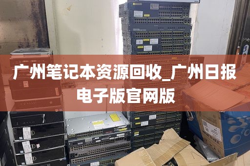 广州笔记本资源回收_广州日报电子版官网版