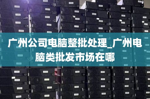 广州公司电脑整批处理_广州电脑类批发市场在哪