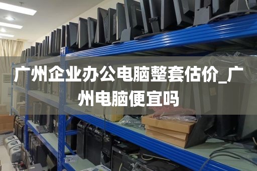 广州企业办公电脑整套估价_广州电脑便宜吗