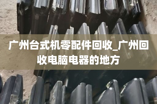 广州台式机零配件回收_广州回收电脑电器的地方