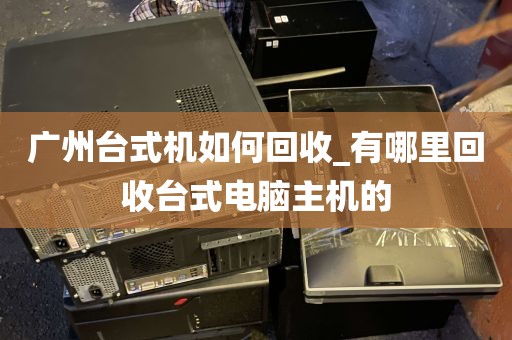 广州台式机如何回收_有哪里回收台式电脑主机的