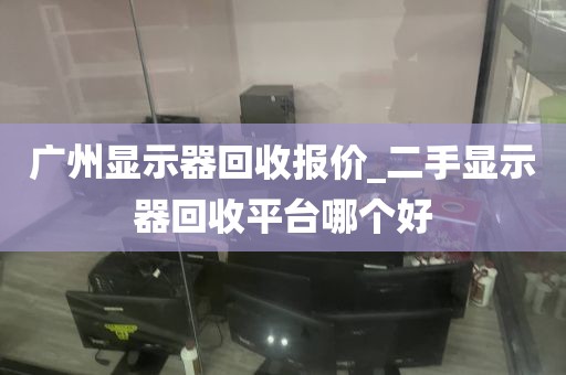 广州显示器回收报价_二手显示器回收平台哪个好