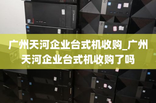 广州天河企业台式机收购_广州天河企业台式机收购了吗