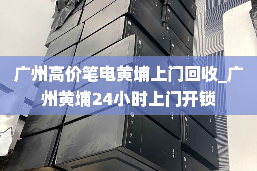 广州高价笔电黄埔上门回收_广州黄埔24小时上门开锁