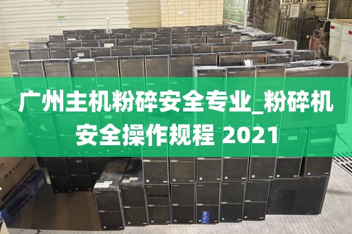 广州主机粉碎安全专业_粉碎机安全操作规程 2021