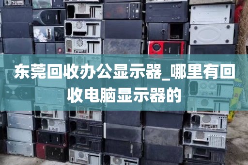 东莞回收办公显示器_哪里有回收电脑显示器的
