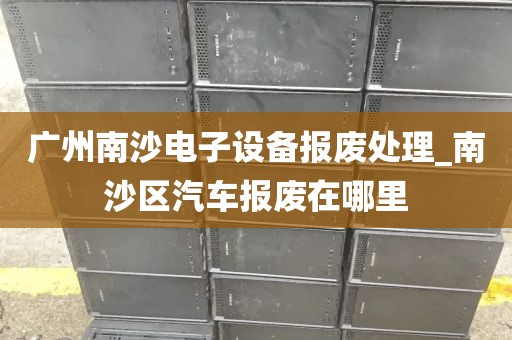 广州南沙电子设备报废处理_南沙区汽车报废在哪里