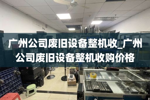广州公司废旧设备整机收_广州公司废旧设备整机收购价格