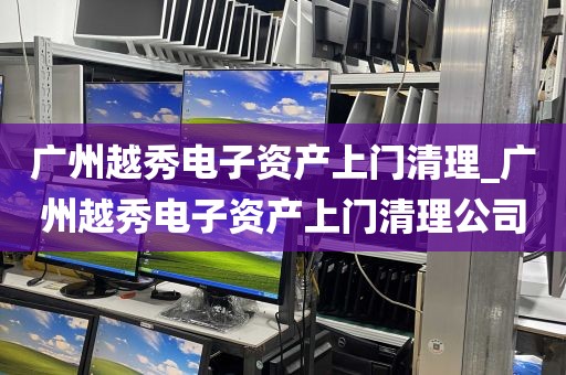 广州越秀电子资产上门清理_广州越秀电子资产上门清理公司