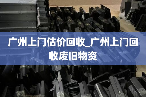 广州上门估价回收_广州上门回收废旧物资