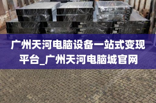 广州天河电脑设备一站式变现平台_广州天河电脑城官网