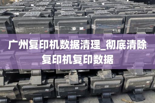 广州复印机数据清理_彻底清除复印机复印数据