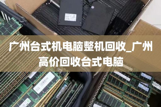 广州台式机电脑整机回收_广州高价回收台式电脑