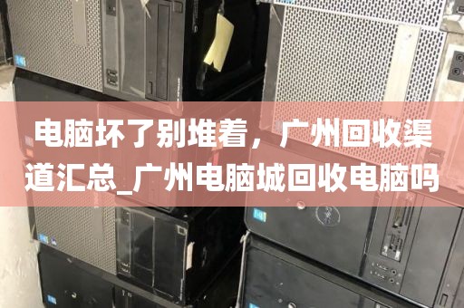 电脑坏了别堆着，广州回收渠道汇总_广州电脑城回收电脑吗