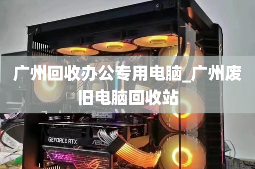 广州回收办公专用电脑_广州废旧电脑回收站
