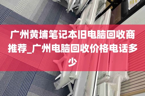 广州黄埔笔记本旧电脑回收商推荐_广州电脑回收价格电话多少