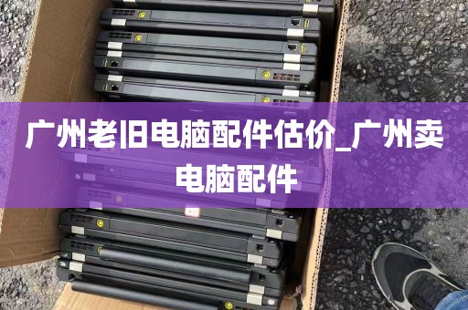 广州老旧电脑配件估价_广州卖电脑配件