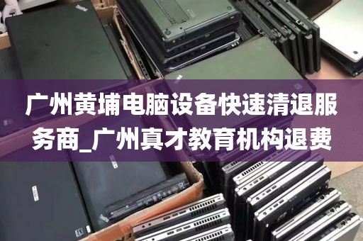广州黄埔电脑设备快速清退服务商_广州真才教育机构退费