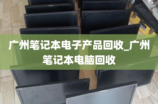 广州笔记本电子产品回收_广州笔记本电脑回收