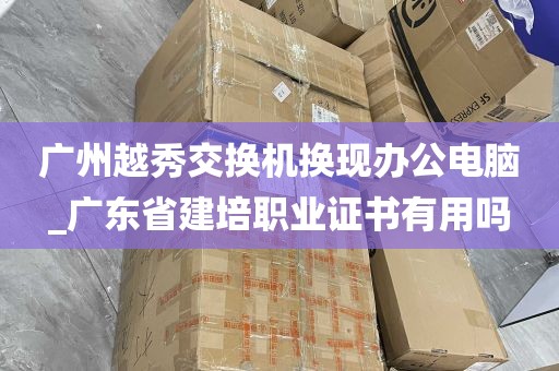 广州越秀交换机换现办公电脑_广东省建培职业证书有用吗