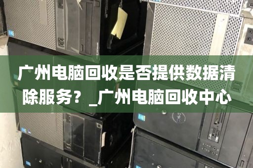 广州电脑回收是否提供数据清除服务？_广州电脑回收中心
