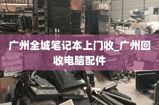 广州全城笔记本上门收_广州回收电脑配件
