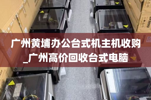 广州黄埔办公台式机主机收购_广州高价回收台式电脑