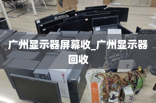 广州显示器屏幕收_广州显示器回收
