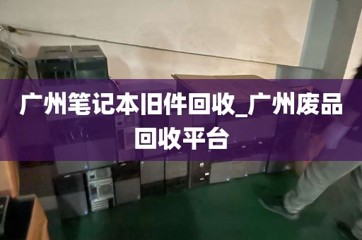 广州笔记本旧件回收_广州废品回收平台