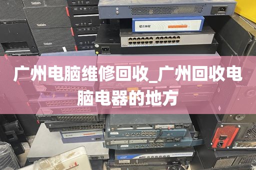 广州电脑维修回收_广州回收电脑电器的地方