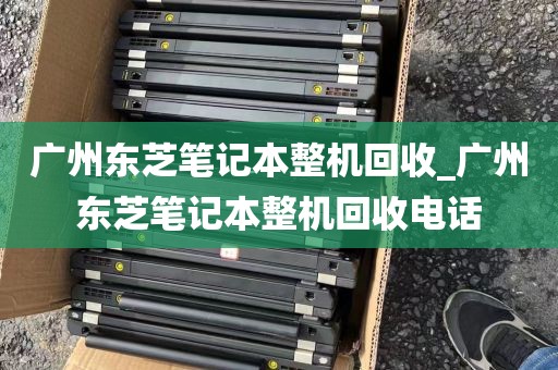 广州东芝笔记本整机回收_广州东芝笔记本整机回收电话