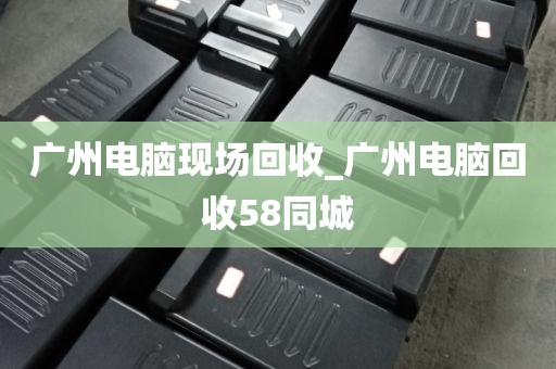 广州电脑现场回收_广州电脑回收58同城