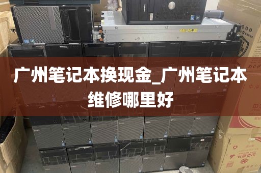 广州笔记本换现金_广州笔记本维修哪里好