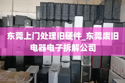 东莞上门处理旧硬件_东莞废旧电器电子拆解公司