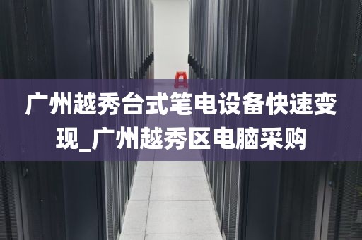 广州越秀台式笔电设备快速变现_广州越秀区电脑采购