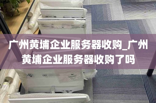 广州黄埔企业服务器收购_广州黄埔企业服务器收购了吗