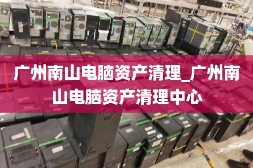 广州南山电脑资产清理_广州南山电脑资产清理中心