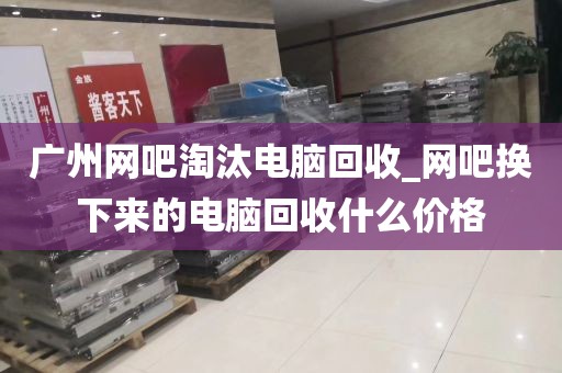 广州网吧淘汰电脑回收_网吧换下来的电脑回收什么价格