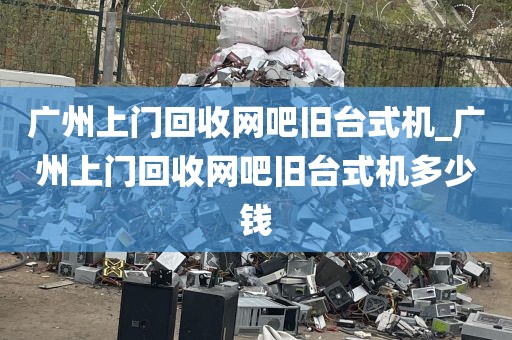 广州上门回收网吧旧台式机_广州上门回收网吧旧台式机多少钱