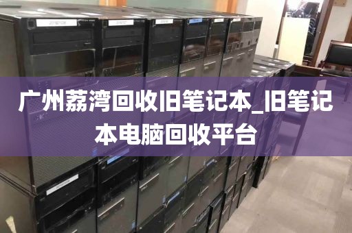 广州荔湾回收旧笔记本_旧笔记本电脑回收平台