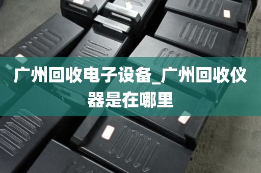 广州回收电子设备_广州回收仪器是在哪里