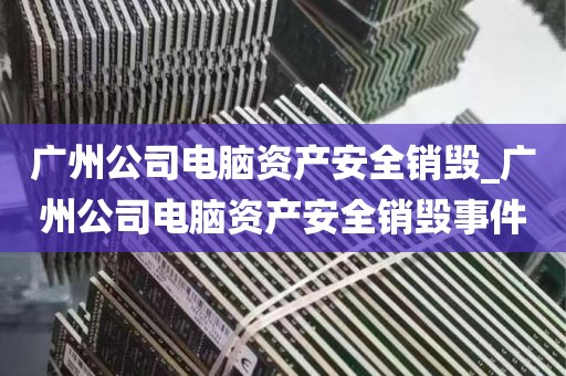 广州公司电脑资产安全销毁_广州公司电脑资产安全销毁事件