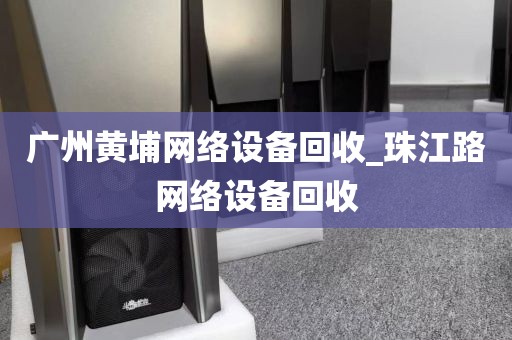 广州黄埔网络设备回收_珠江路网络设备回收