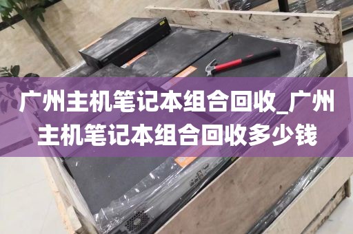 广州主机笔记本组合回收_广州主机笔记本组合回收多少钱