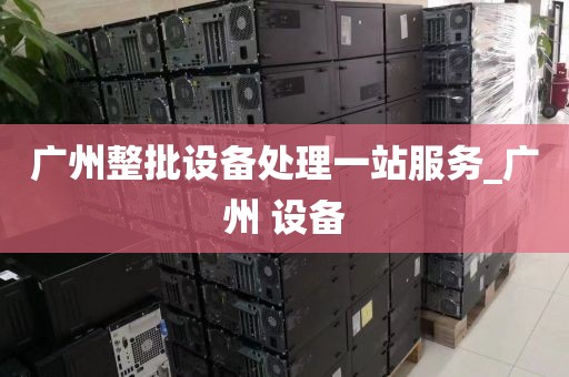 广州整批设备处理一站服务_广州 设备