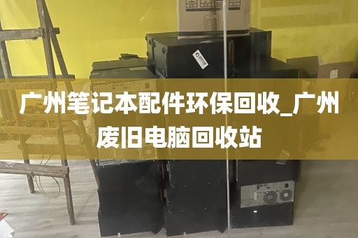 广州笔记本配件环保回收_广州废旧电脑回收站