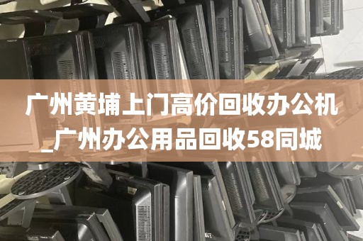 广州黄埔上门高价回收办公机_广州办公用品回收58同城