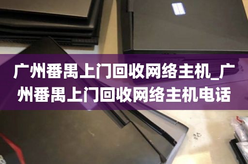 广州番禺上门回收网络主机_广州番禺上门回收网络主机电话