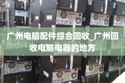 广州电脑配件综合回收_广州回收电脑电器的地方