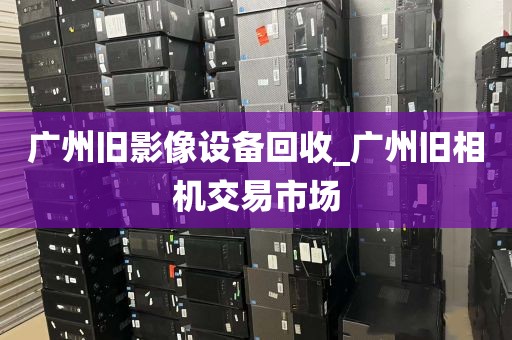 广州旧影像设备回收_广州旧相机交易市场